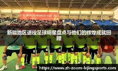 新疆地区退役足球明星盘点与他们的辉煌成就回顾