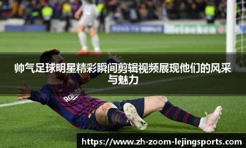 帅气足球明星精彩瞬间剪辑视频展现他们的风采与魅力
